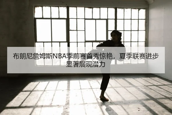 布朗尼詹姆斯NBA季前赛首秀惊艳，夏季联赛进步显著展现潜力